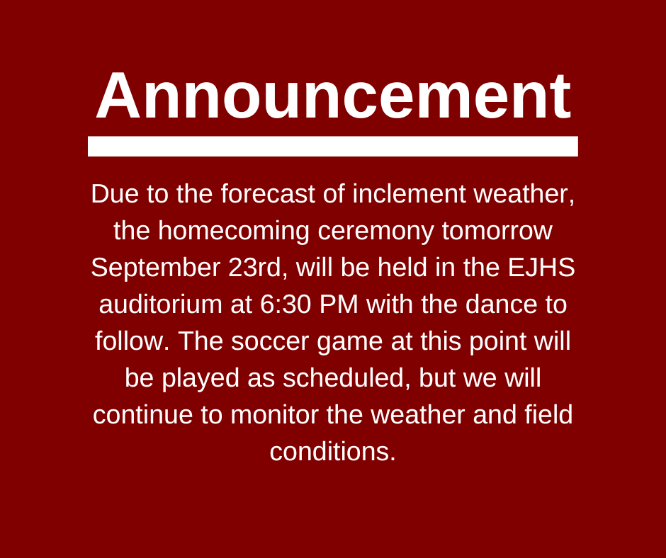 Due to the forecast of inclement weather, the homecoming ceremony tomorrow September 23rd, will be held in the EJHS auditorium at 6:30 PM with the dance to follow. The soccer game at this point will be played as scheduled, but we will continue to monitor the weather and field conditions.